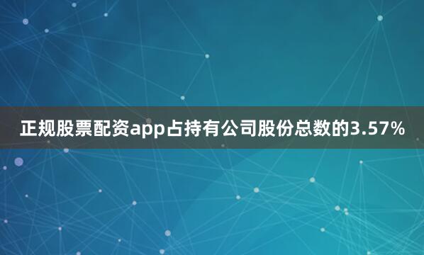正规股票配资app占持有公司股份总数的3.57%