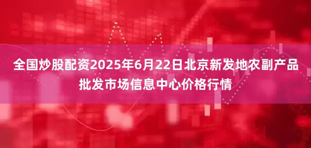 全国炒股配资2025年6月22日北京新发地农副产品批发市场信息中心价格行情