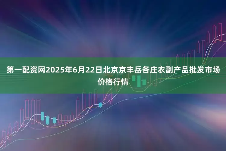 第一配资网2025年6月22日北京京丰岳各庄农副产品批发市场价格行情