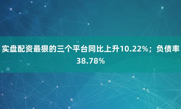 实盘配资最狠的三个平台同比上升10.22%；负债率38.78%