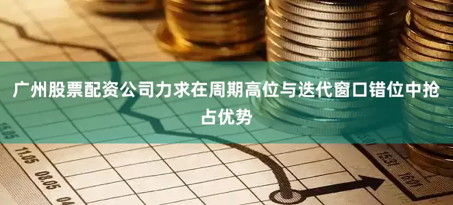 广州股票配资公司力求在周期高位与迭代窗口错位中抢占优势