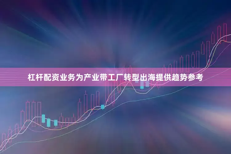 杠杆配资业务为产业带工厂转型出海提供趋势参考