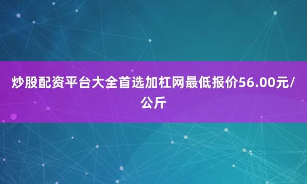 炒股配资平台大全首选加杠网最低报价56.00元/公斤