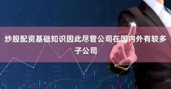 炒股配资基础知识因此尽管公司在国内外有较多子公司