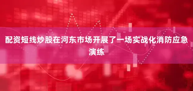 配资短线炒股在河东市场开展了一场实战化消防应急演练