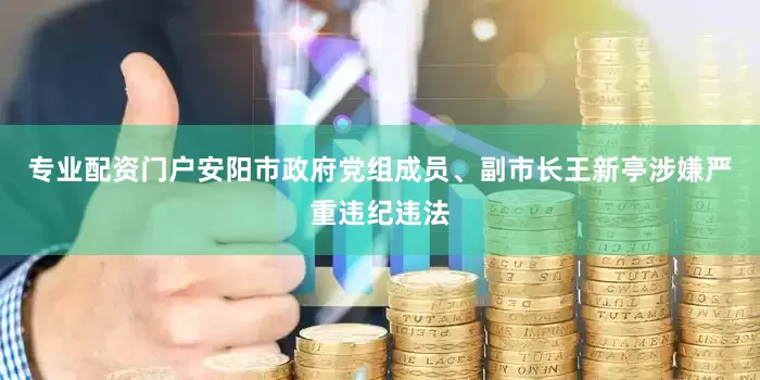 专业配资门户安阳市政府党组成员、副市长王新亭涉嫌严重违纪违法