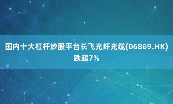 国内十大杠杆炒股平台长飞光纤光缆(06869.HK)跌超7%
