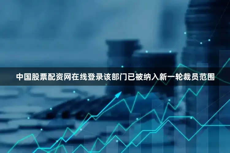中国股票配资网在线登录该部门已被纳入新一轮裁员范围