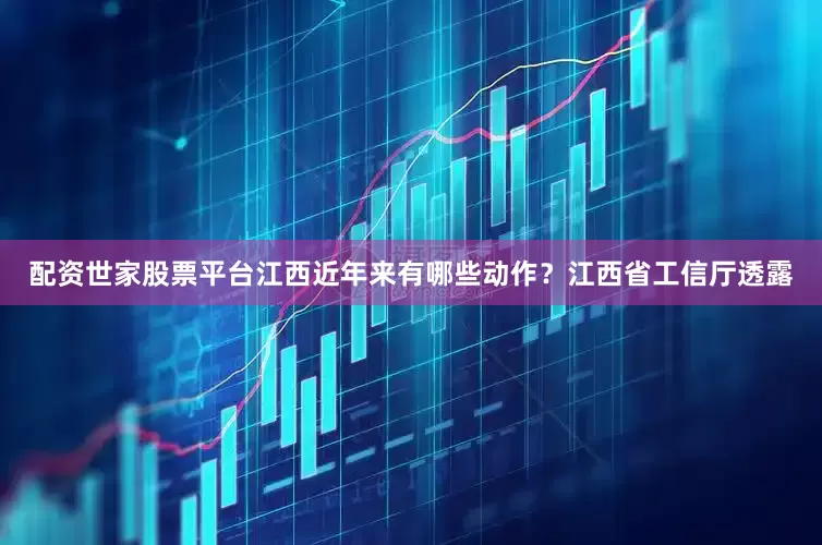配资世家股票平台江西近年来有哪些动作？江西省工信厅透露