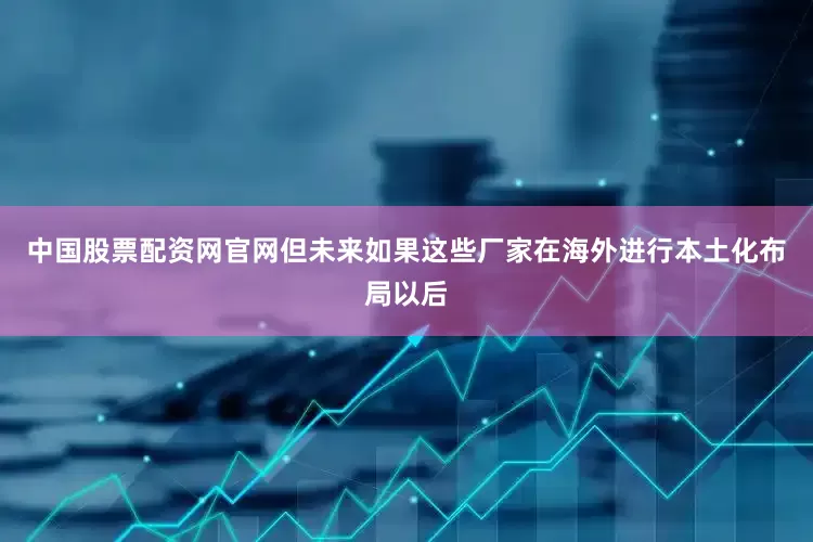 中国股票配资网官网但未来如果这些厂家在海外进行本土化布局以后