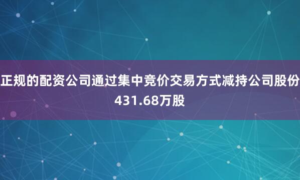 正规的配资公司通过集中竞价交易方式减持公司股份431.68万股