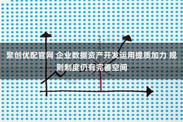 聚创优配官网 企业数据资产开发运用提质加力 规则制度仍有完善空间