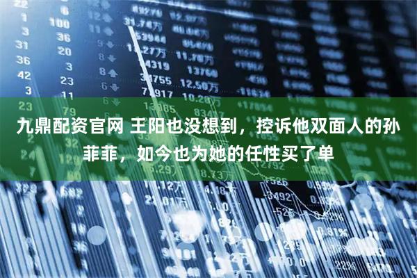 九鼎配资官网 王阳也没想到，控诉他双面人的孙菲菲，如今也为她的任性买了单
