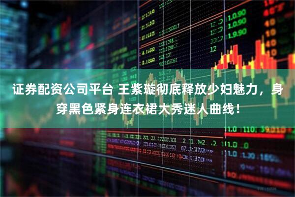 证券配资公司平台 王紫璇彻底释放少妇魅力，身穿黑色紧身连衣裙大秀迷人曲线！