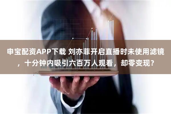 申宝配资APP下载 刘亦菲开启直播时未使用滤镜，十分钟内吸引六百万人观看，却零变现？