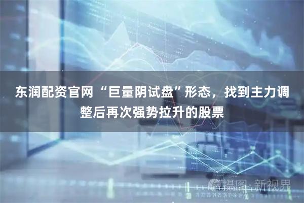 东润配资官网 “巨量阴试盘”形态，找到主力调整后再次强势拉升的股票