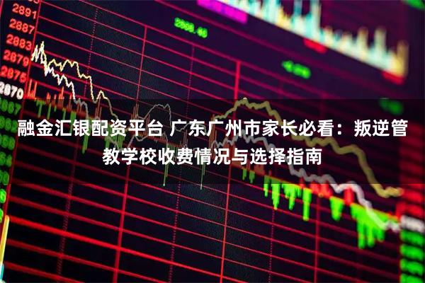 融金汇银配资平台 广东广州市家长必看：叛逆管教学校收费情况与选择指南