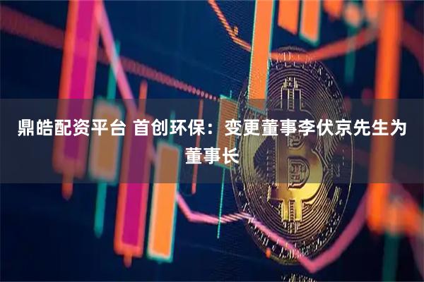鼎皓配资平台 首创环保：变更董事李伏京先生为董事长