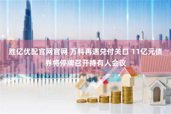 胜亿优配官网官网 万科再遇兑付关口 11亿元债券将停牌召开持有人会议