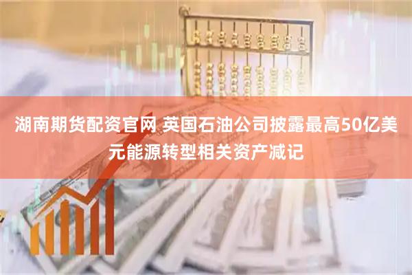 湖南期货配资官网 英国石油公司披露最高50亿美元能源转型相关资产减记