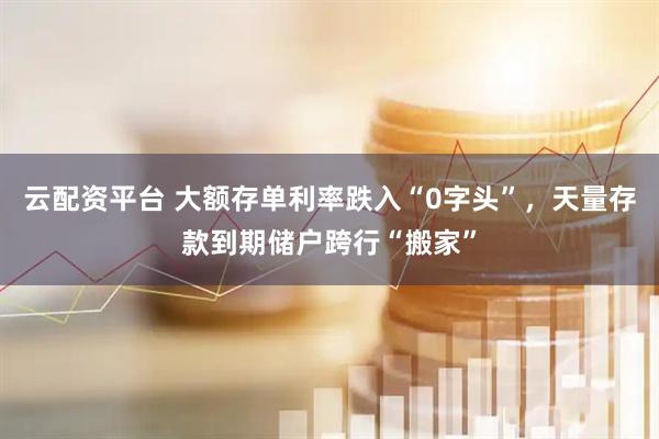 云配资平台 大额存单利率跌入“0字头”，天量存款到期储户跨行“搬家”