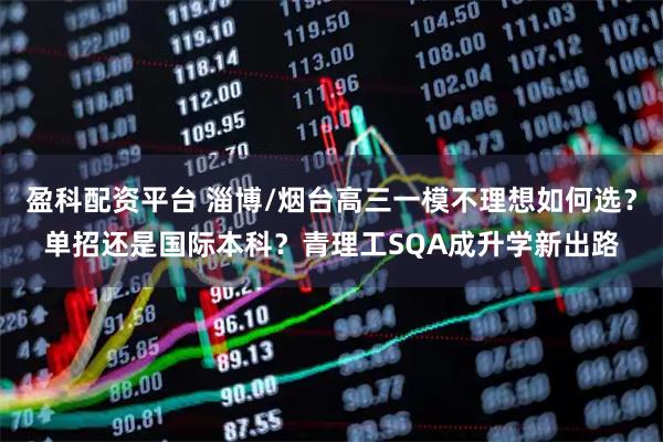 盈科配资平台 淄博/烟台高三一模不理想如何选？单招还是国际本科？青理工SQA成升学新出路