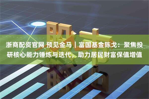 浙商配资官网 预见金马｜富国基金陈戈：聚焦投研核心能力锤炼与迭代，助力居民财富保值增值
